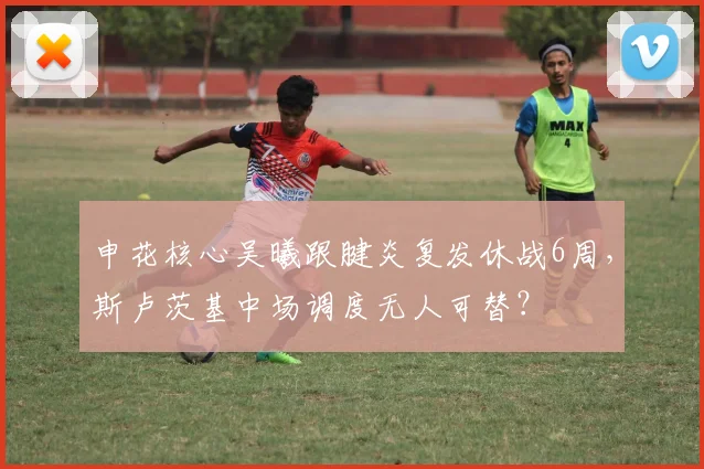 申花核心吴曦跟腱炎复发休战6周，斯卢茨基中场调度无人可替？
