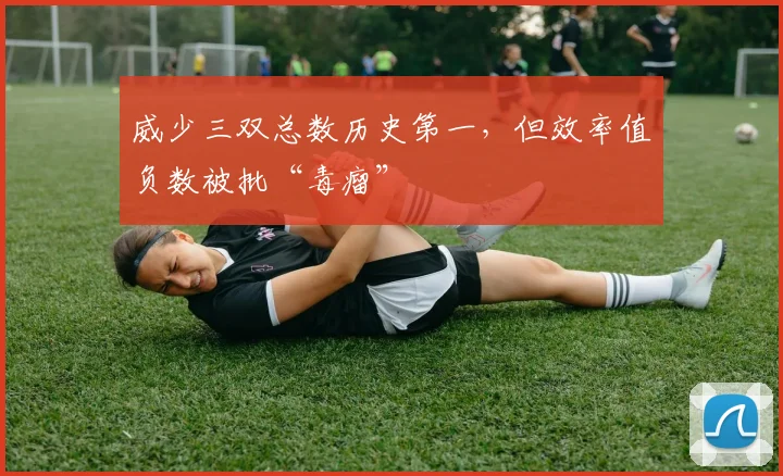威少三双总数历史第一，但效率值负数被批“毒瘤”