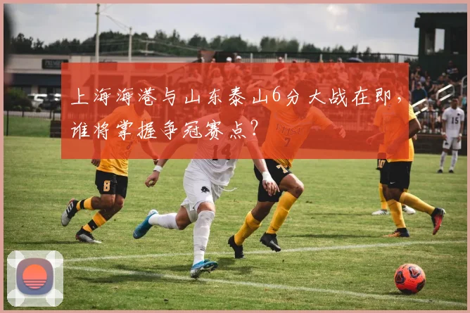 上海海港与山东泰山6分大战在即，谁将掌握争冠赛点？