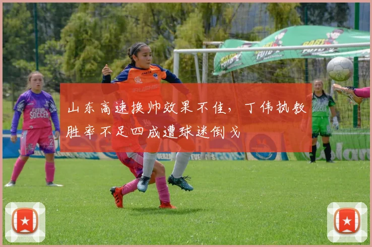 山东高速换帅效果不佳，丁伟执教胜率不足四成遭球迷倒戈