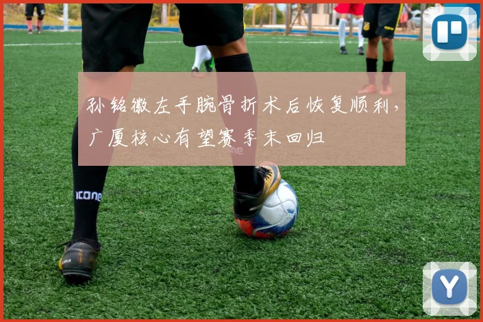 孙铭徽左手腕骨折术后恢复顺利，广厦核心有望赛季末回归